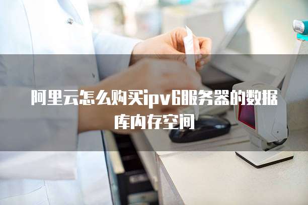 阿里云怎么购买ipv6服务器的数据库内存空间