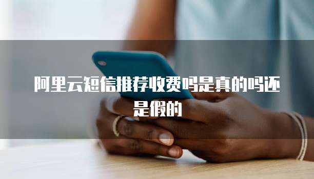 阿里云短信推荐收费吗是真的吗还是假的