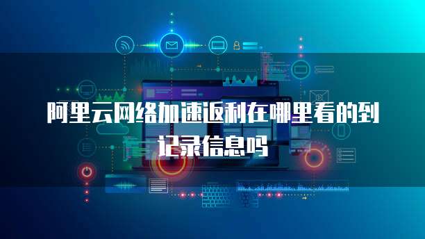 阿里云网络加速返利在哪里看的到记录信息吗