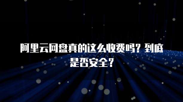 阿里云网盘真的这么收费吗?到底是否安全?