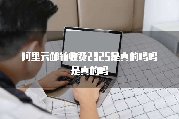 阿里云邮箱收费2925是真的吗吗是真的吗