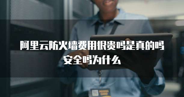阿里云防火墙费用很贵吗是真的吗安全吗为什么