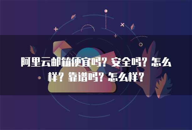 阿里云邮箱便宜吗?安全吗?怎么样?靠谱吗?怎么样?