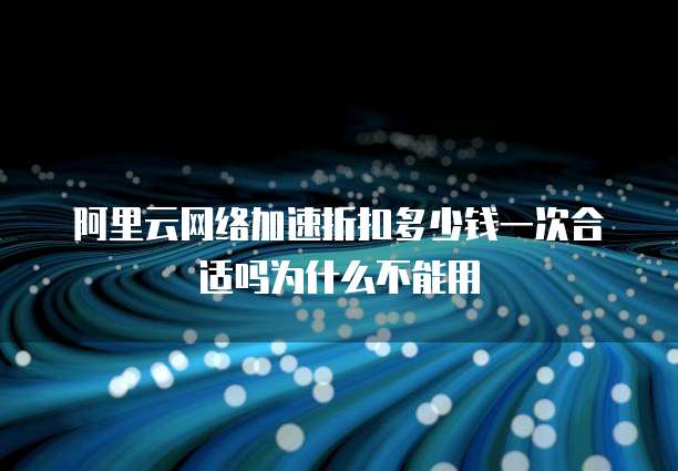 阿里云网络加速折扣多少钱一次合适吗为什么不能用