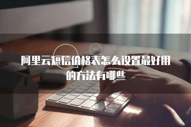 阿里云短信价格表怎么设置最好用的方法有哪些