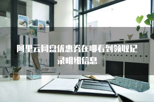阿里云网盘优惠券在哪看到领取记录明细信息