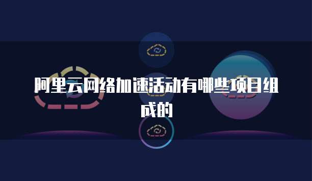 阿里云网络加速活动有哪些项目组成的