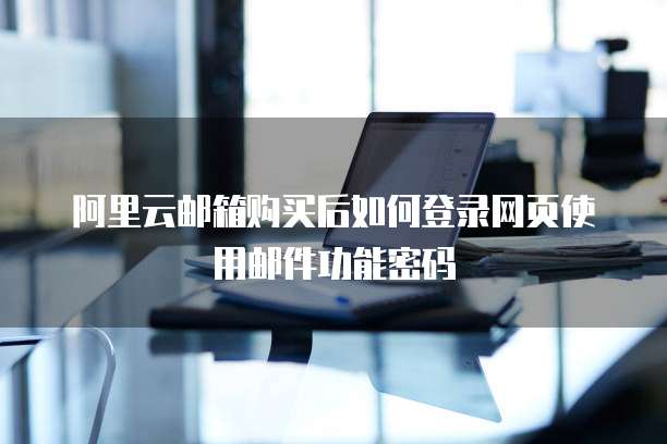 阿里云邮箱购买后如何登录网页使用邮件功能密码