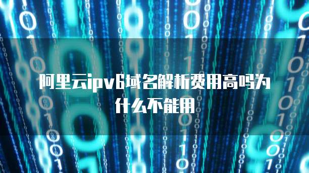 阿里云ipv6域名解析费用高吗为什么不能用
