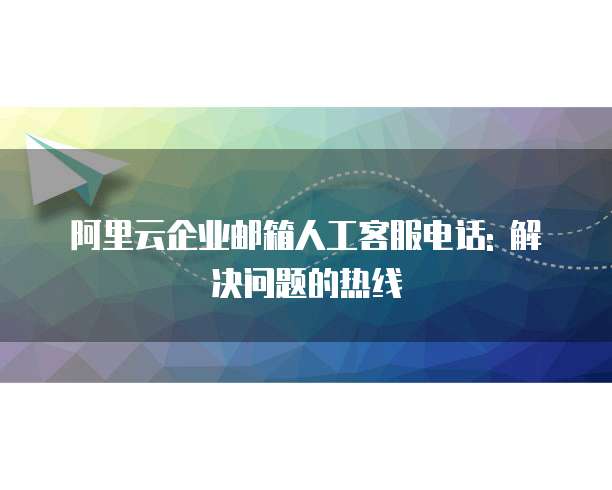 阿里云企业邮箱人工客服电话: 解决问题的热线