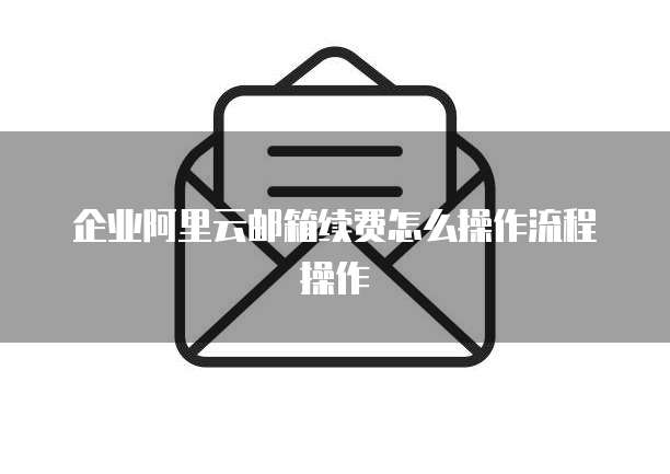 企业阿里云邮箱续费怎么操作流程操作