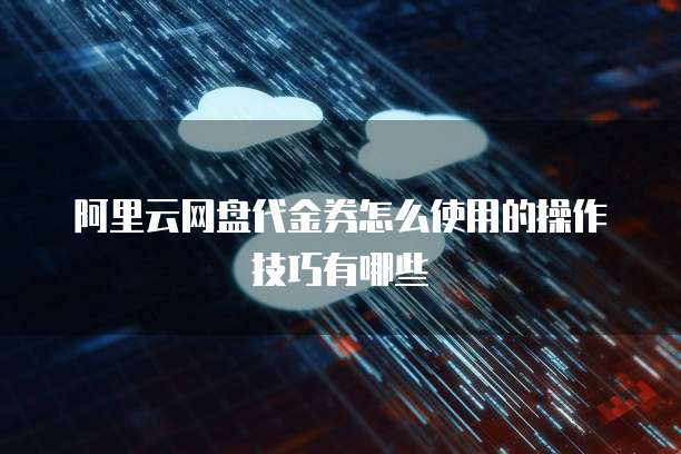 阿里云网盘代金券怎么使用的操作技巧有哪些