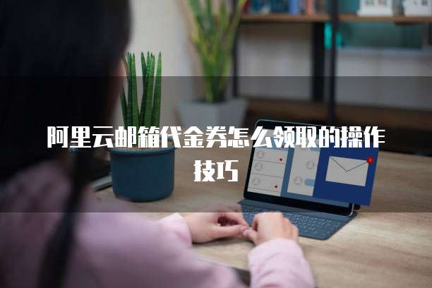 阿里云邮箱代金券怎么领取的操作技巧