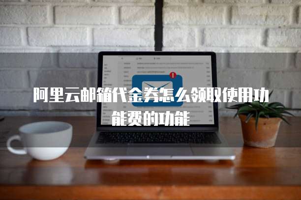 阿里云邮箱代金券怎么领取使用功能费的功能