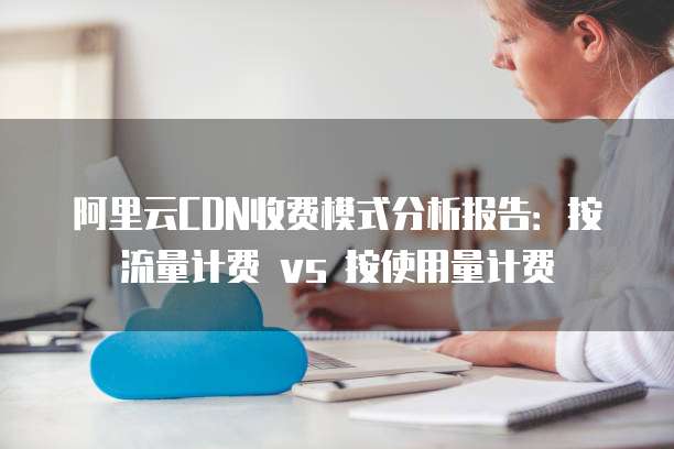 阿里云CDN收费模式分析报告:按流量计费 vs 按使用量计费