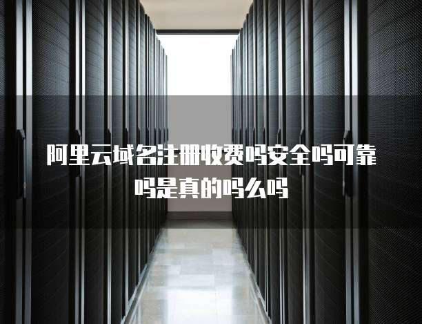 阿里云域名注册收费吗安全吗可靠吗是真的吗么吗