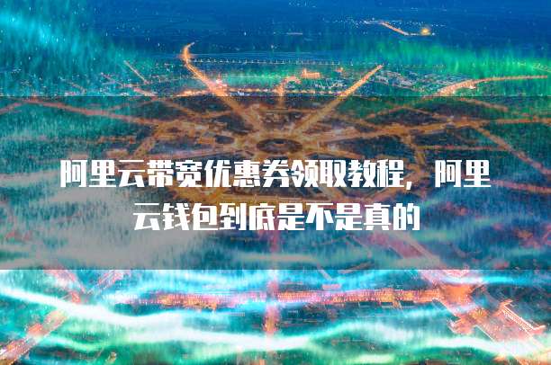 阿里云带宽优惠券领取教程,阿里云钱包到底是不是真的