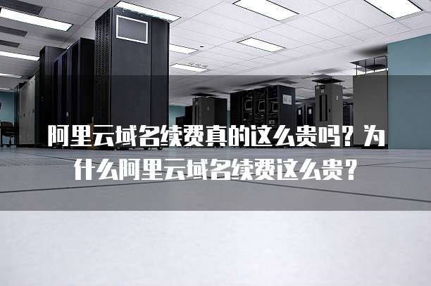阿里云域名续费真的这么贵吗？为什么阿里云域名续费这么贵？