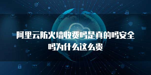 阿里云防火墙收费吗是真的吗安全吗为什么这么贵