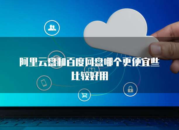 阿里云盘和百度网盘哪个更便宜些比较好用