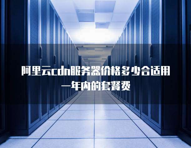 阿里云cdn服务器价格多少合适用一年内的套餐费