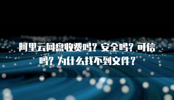 阿里云网盘收费吗?安全吗?可信吗?为什么找不到文件?