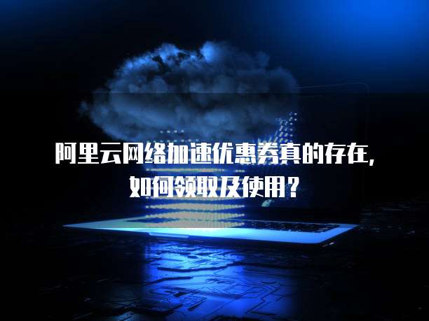 阿里云网络加速优惠券真的存在，如何领取及使用？