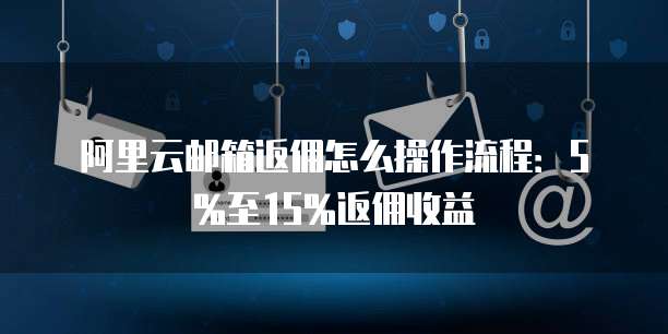 阿里云邮箱返佣怎么操作流程:5%至15%返佣收益