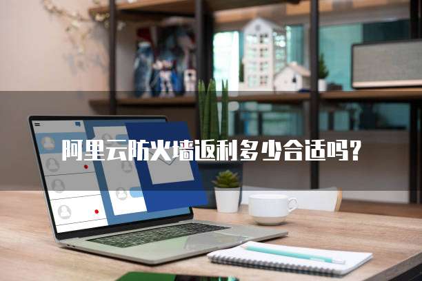 阿里云防火墙返利多少合适吗?