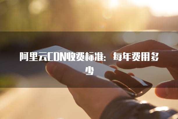 阿里云CDN收费标准:每年费用多少