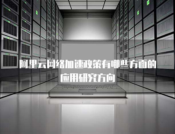 阿里云网络加速政策有哪些方面的应用研究方向