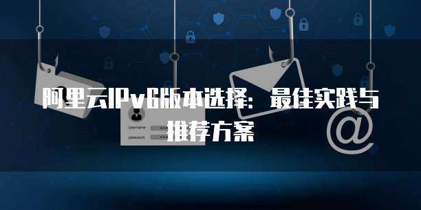阿里云IPv6版本选择:最佳实践与推荐方案