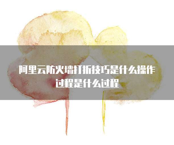 阿里云防火墙打折技巧是什么操作过程是什么过程