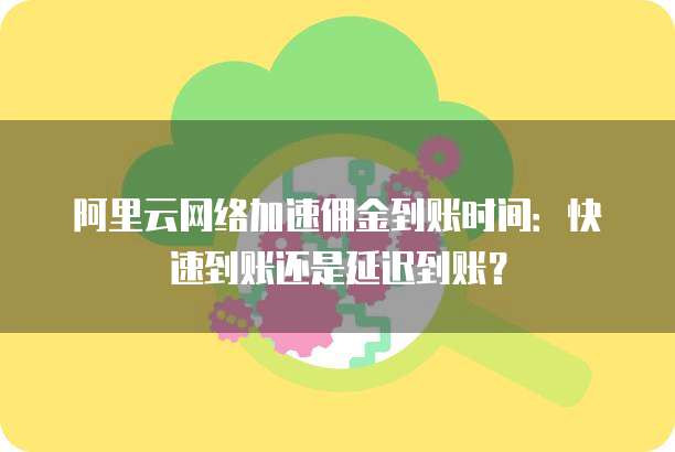 阿里云网络加速佣金到账时间:快速到账还是延迟到账?