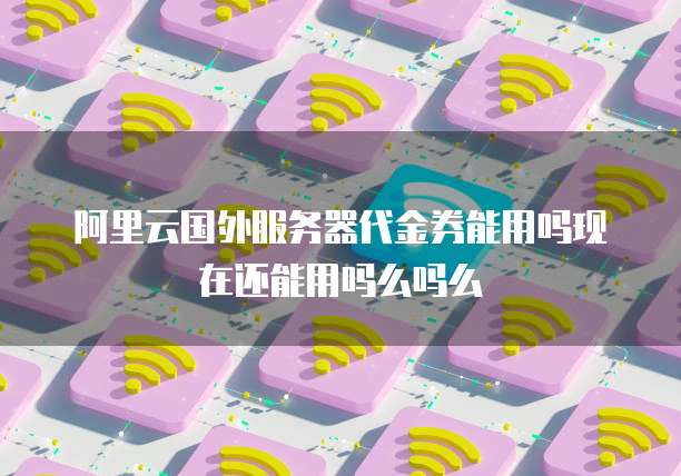 阿里云国外服务器代金券能用吗现在还能用吗么吗么