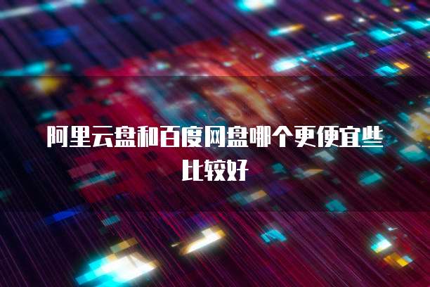 阿里云盘和百度网盘哪个更便宜些比较好