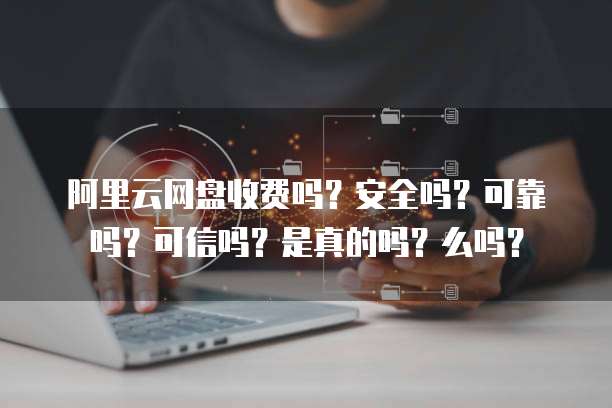 阿里云网盘收费吗?安全吗?可靠吗?可信吗?是真的吗?么吗?