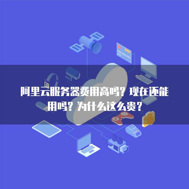 阿里云服务器费用高吗?现在还能用吗?为什么这么贵?