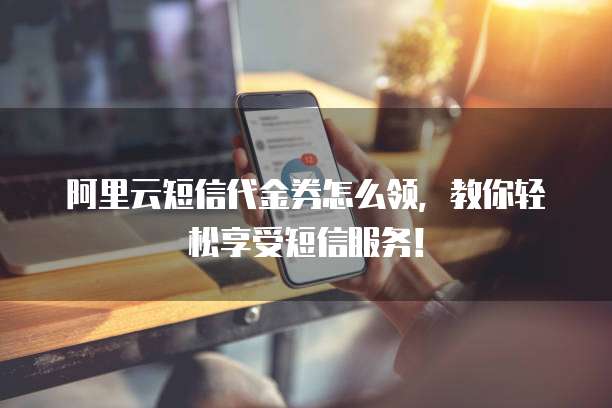 阿里云短信代金券怎么领,教你轻松享受短信服务!