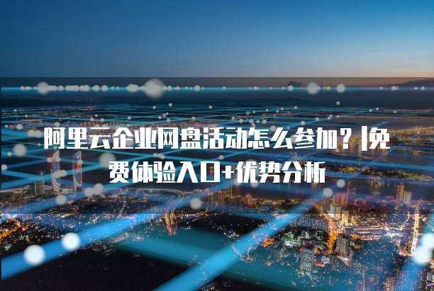 阿里云企业网盘活动怎么参加？|免费体验入口+优势分析