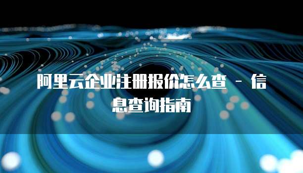 阿里云企业注册报价怎么查 - 信息查询指南