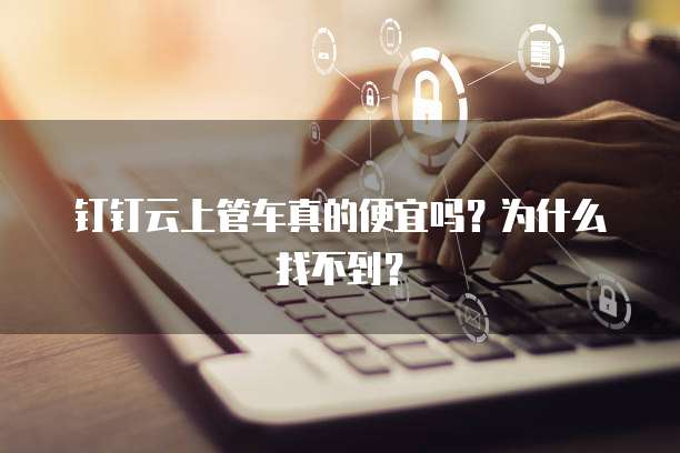 钉钉云上管车真的便宜吗?为什么找不到?