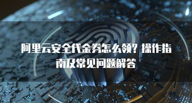 阿里云安全代金券怎么领?操作指南及常见问题解答