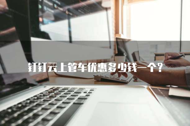 钉钉云上管车优惠多少钱一个?