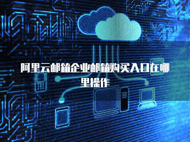 阿里云邮箱企业邮箱购买入口在哪里操作