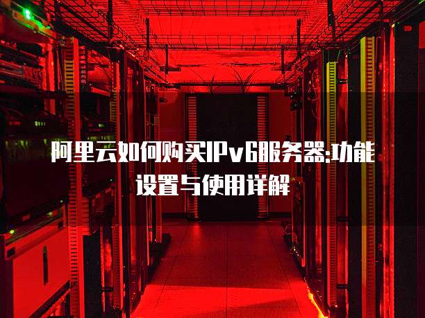 阿里云如何购买IPv6服务器:功能设置与使用详解