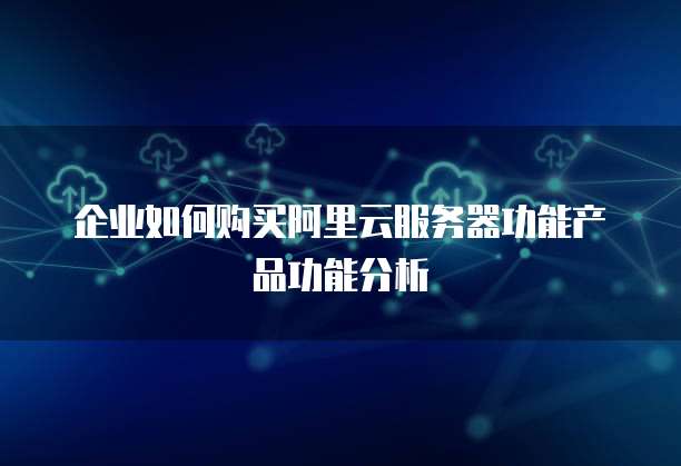 企业如何购买阿里云服务器功能产品功能分析