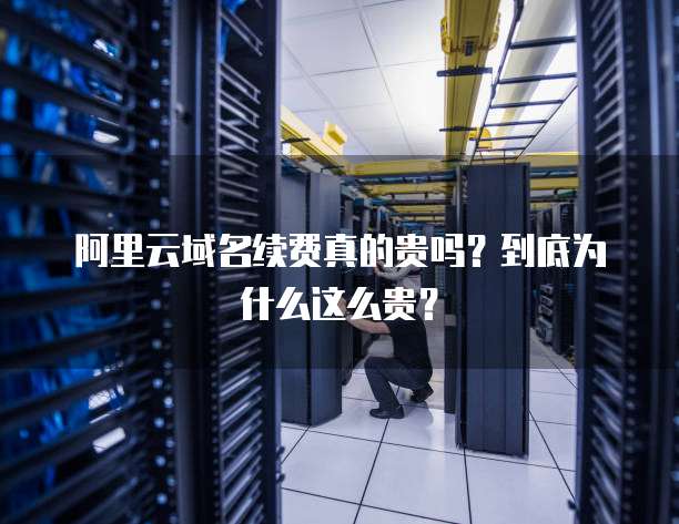 阿里云域名续费真的贵吗？到底为什么这么贵？
