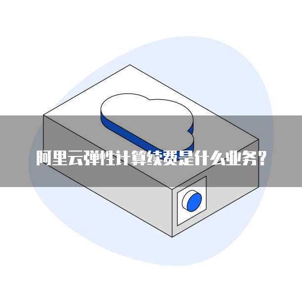 阿里云弹性计算续费是什么业务？