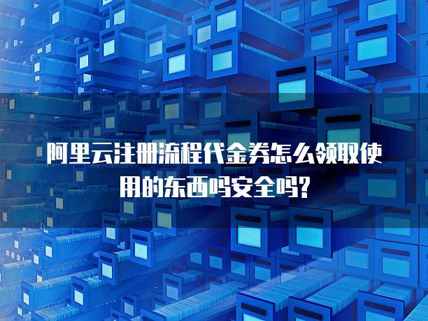 阿里云注册流程代金券怎么领取使用的东西吗安全吗?